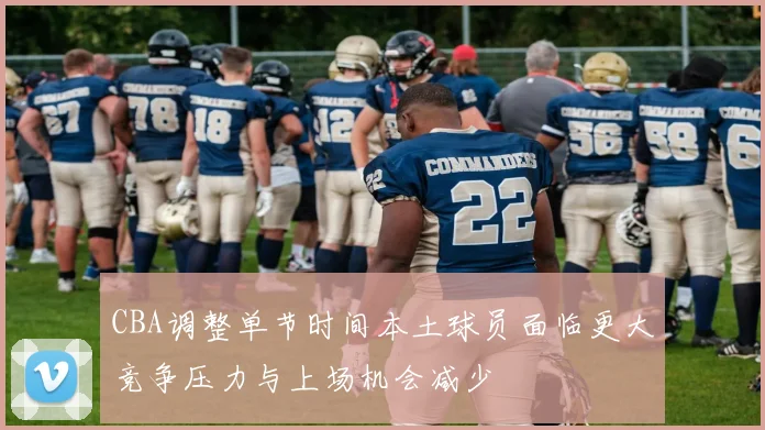 CBA调整单节时间本土球员面临更大竞争压力与上场机会减少
