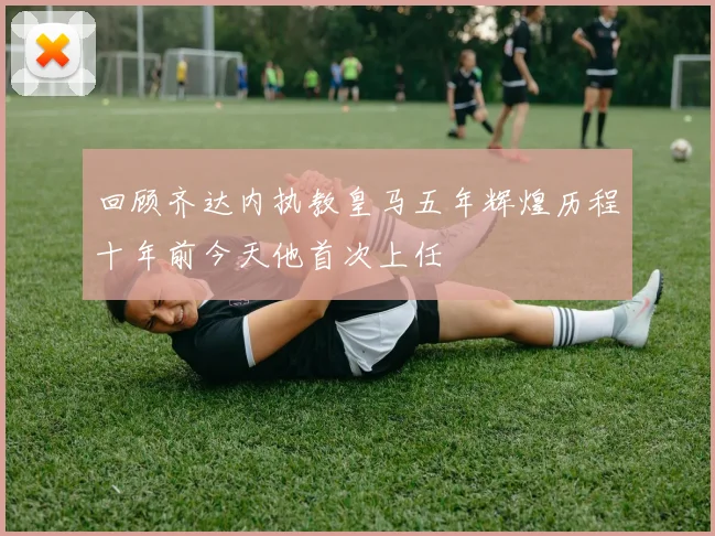 回顾齐达内执教皇马五年辉煌历程十年前今天他首次上任