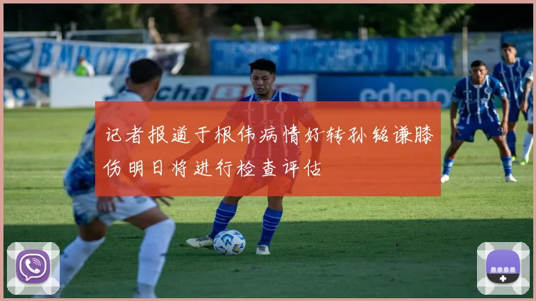 记者报道于根伟病情好转孙铭谦膝伤明日将进行检查评估