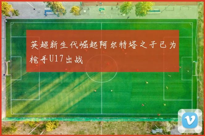 英超新生代崛起阿尔特塔之子已为枪手U17出战