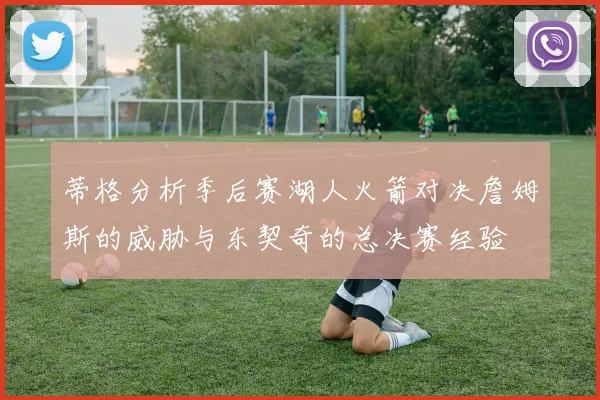 蒂格分析季后赛湖人火箭对决詹姆斯的威胁与东契奇的总决赛经验