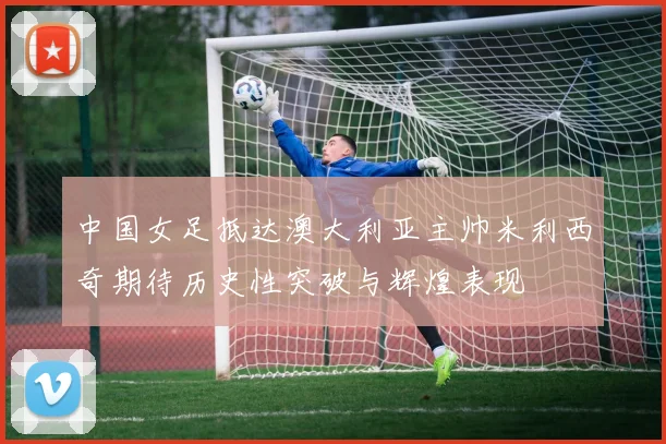 中国女足抵达澳大利亚主帅米利西奇期待历史性突破与辉煌表现