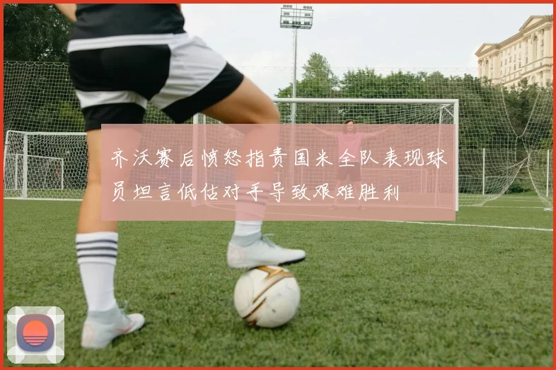 齐沃赛后愤怒指责国米全队表现球员坦言低估对手导致艰难胜利
