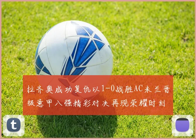 拉齐奥成功复仇以1-0战胜AC米兰晋级意甲八强精彩对决再现荣耀时刻