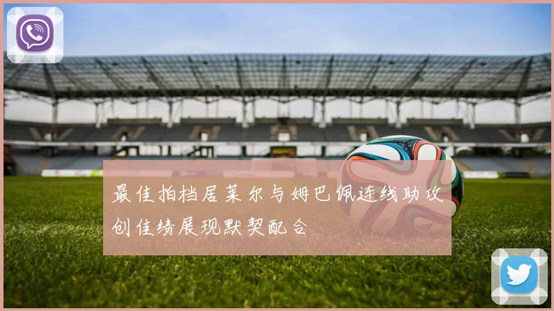最佳拍档居莱尔与姆巴佩连线助攻创佳绩展现默契配合