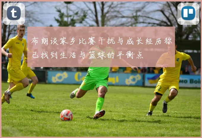 布朗谈家乡比赛干扰与成长经历称已找到生活与篮球的平衡点