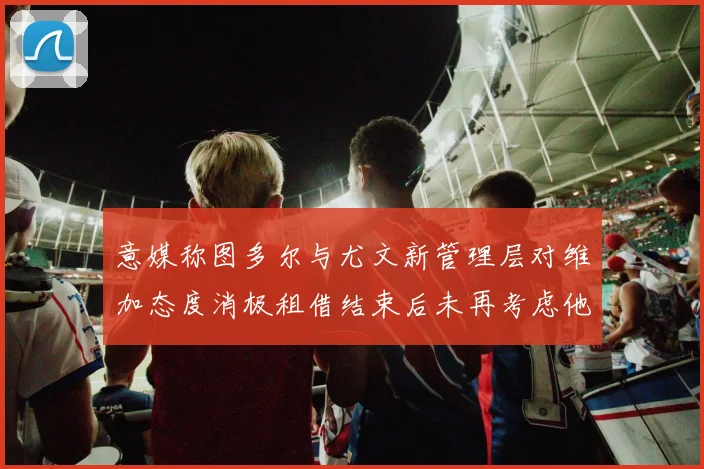 意媒称图多尔与尤文新管理层对维加态度消极租借结束后未再考虑他