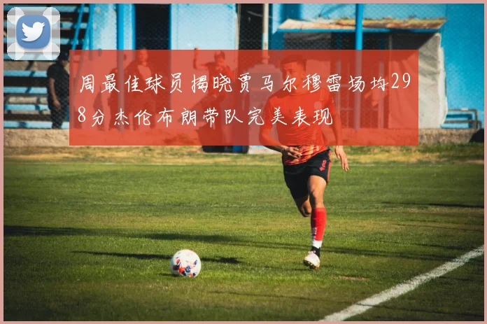 周最佳球员揭晓贾马尔穆雷场均298分杰伦布朗带队完美表现