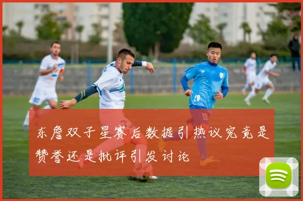 东詹双子星赛后数据引热议究竟是赞誉还是批评引发讨论