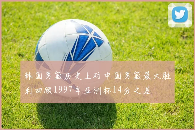 韩国男篮历史上对中国男篮最大胜利回顾1997年亚洲杯14分之差