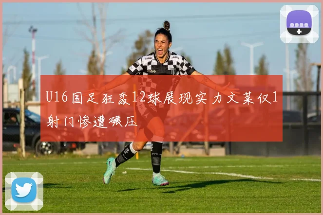 U16国足狂轰12球展现实力文莱仅1射门惨遭碾压