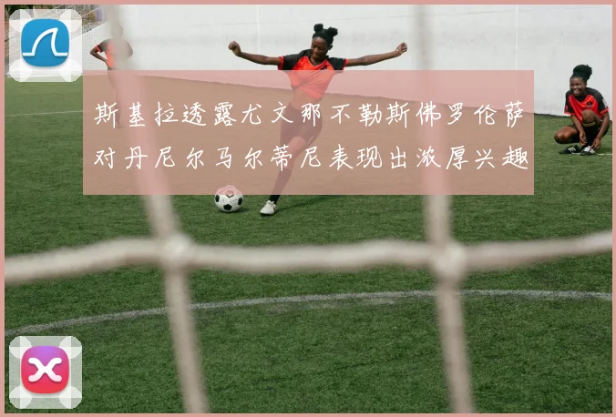 斯基拉透露尤文那不勒斯佛罗伦萨对丹尼尔马尔蒂尼表现出浓厚兴趣