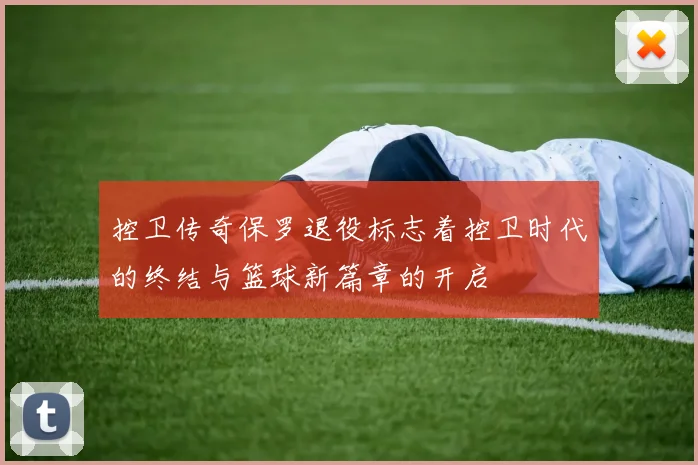 控卫传奇保罗退役标志着控卫时代的终结与篮球新篇章的开启