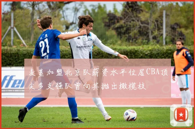 麦基加盟北京队薪资水平位居CBA顶尖多支强队曾向其抛出橄榄枝